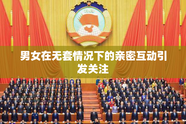 男女在无套情况下的亲密互动引发关注