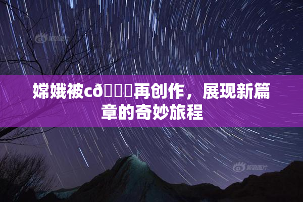 嫦娥被c🔞再创作，展现新篇章的奇妙旅程