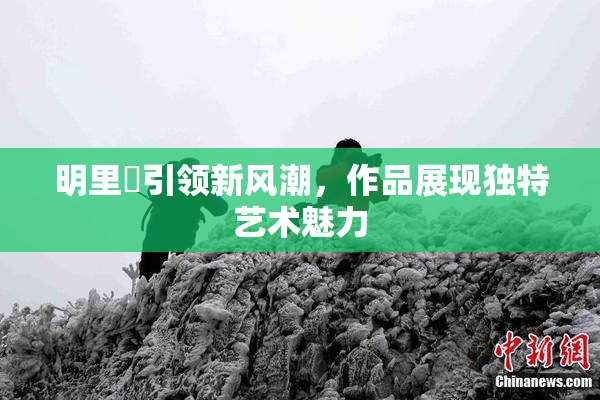 明里紬引领新风潮，作品展现独特艺术魅力