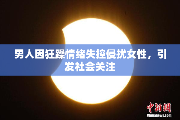 男人因狂躁情绪失控侵扰女性，引发社会关注
