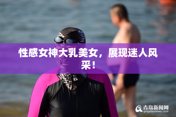 性感女神大乳美女，展现迷人风采！