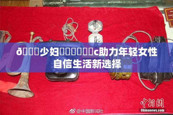 🔞少妇❌‌❌‌❌‌c助力年轻女性自信生活新选择