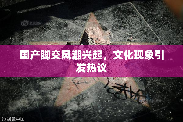 国产脚交风潮兴起，文化现象引发热议