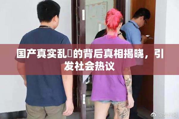 国产真实乱婬的背后真相揭晓，引发社会热议