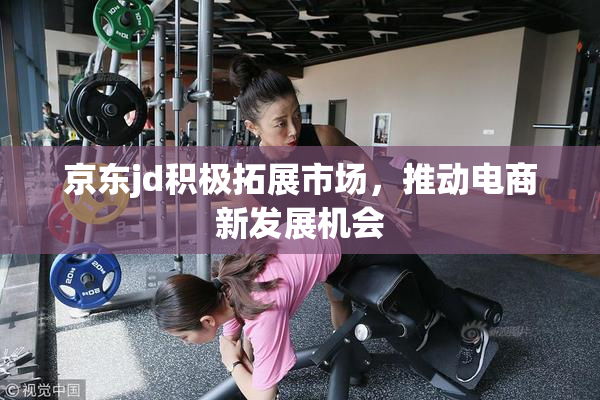 京东jd积极拓展市场，推动电商新发展机会