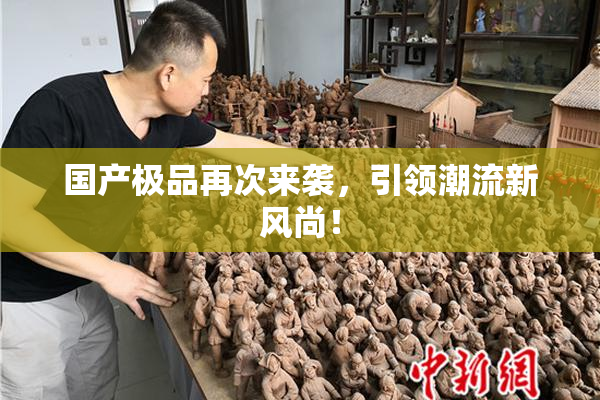 国产极品再次来袭，引领潮流新风尚！
