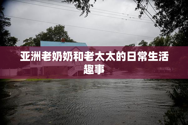 亚洲老奶奶和老太太的日常生活趣事