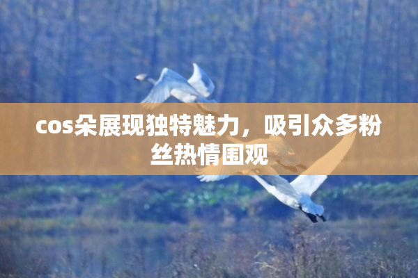 cos朵展现独特魅力，吸引众多粉丝热情围观