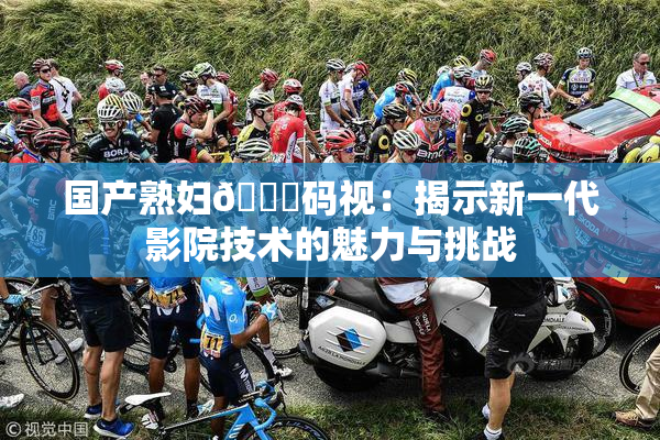 国产熟妇🈚码视：揭示新一代影院技术的魅力与挑战