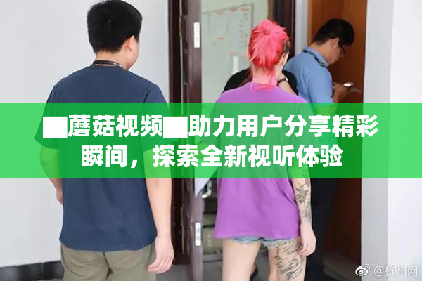 ▇蘑菇视频▇助力用户分享精彩瞬间，探索全新视听体验