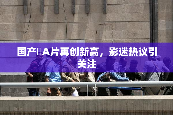 国产婬A片再创新高，影迷热议引关注