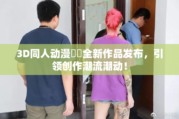 3D同人动漫❌‌全新作品发布，引领创作潮流潮动！