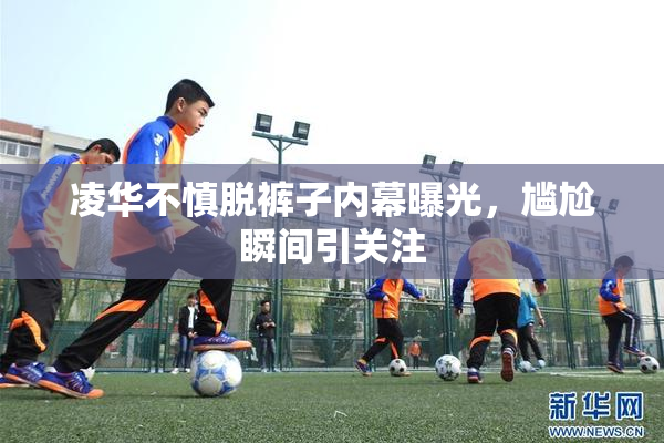 凌华不慎脱裤子内幕曝光，尴尬瞬间引关注