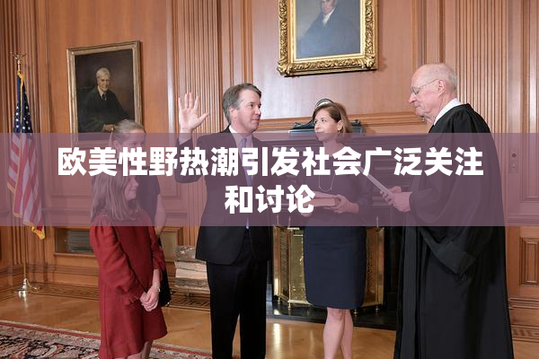 欧美性野热潮引发社会广泛关注和讨论