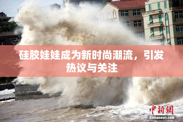 硅胶娃娃成为新时尚潮流，引发热议与关注