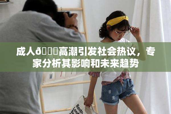 成人🔞高潮引发社会热议，专家分析其影响和未来趋势