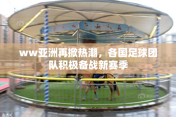 ww亚洲再掀热潮，各国足球团队积极备战新赛季