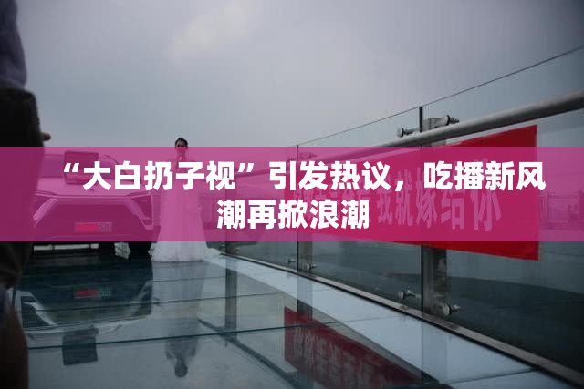 “大白扔子视”引发热议，吃播新风潮再掀浪潮