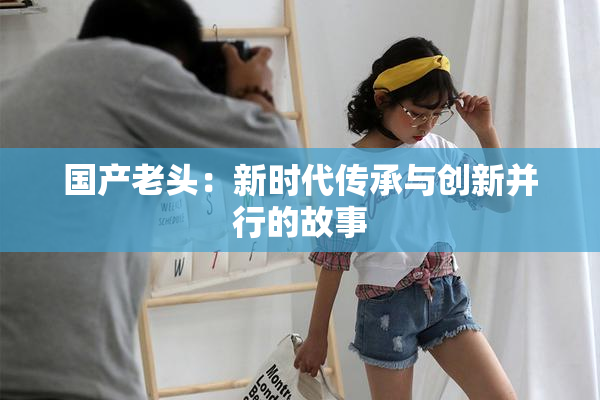 国产老头：新时代传承与创新并行的故事