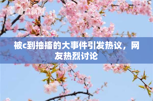 被c到抽搐的大事件引发热议，网友热烈讨论