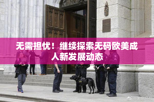 无需担忧！继续探索无码欧美成人新发展动态