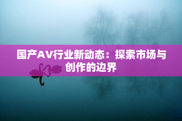 国产AV行业新动态：探索市场与创作的边界