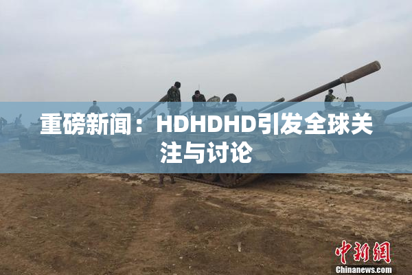 重磅新闻：HDHDHD引发全球关注与讨论