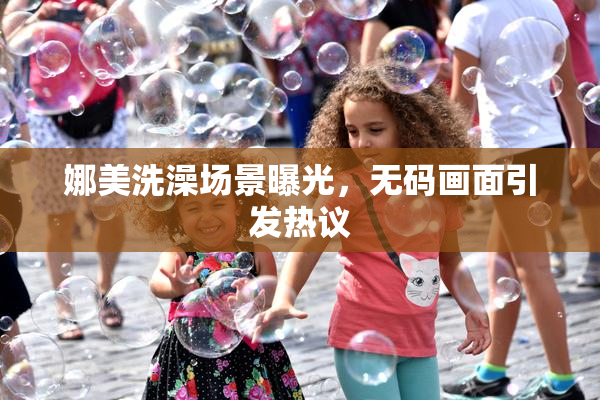 娜美洗澡场景曝光，无码画面引发热议