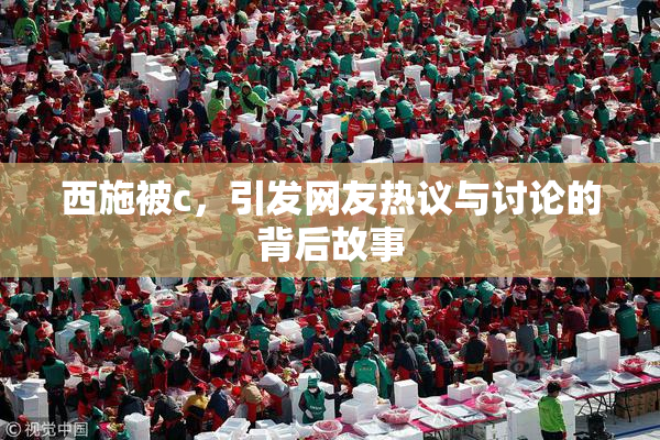 西施被c，引发网友热议与讨论的背后故事