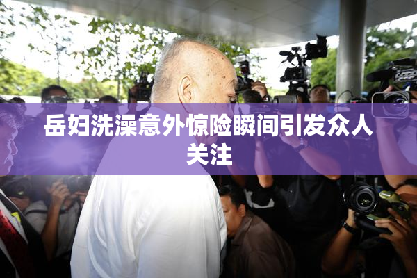岳妇洗澡意外惊险瞬间引发众人关注
