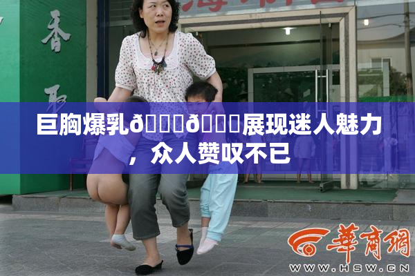 巨胸爆乳🔞🔞展现迷人魅力，众人赞叹不已