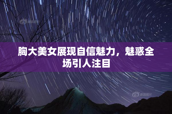 胸大美女展现自信魅力，魅惑全场引人注目