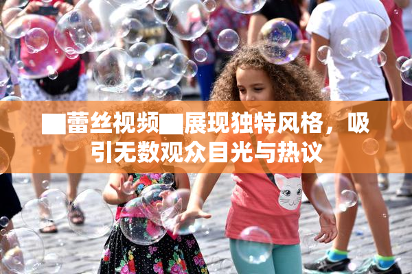 ▇蕾丝视频▇展现独特风格，吸引无数观众目光与热议
