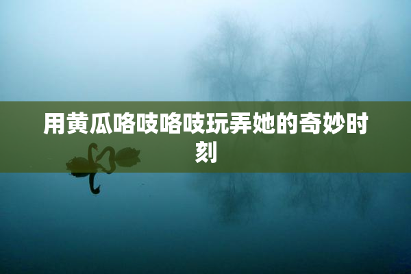 用黄瓜咯吱咯吱玩弄她的奇妙时刻