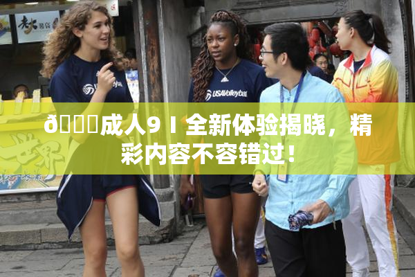 🔞成人9Ⅰ全新体验揭晓，精彩内容不容错过！
