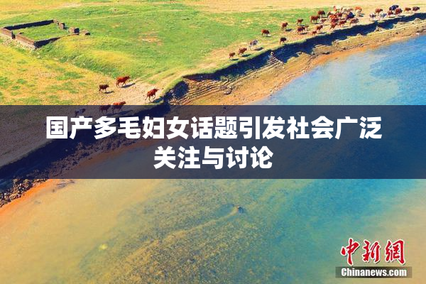 国产多毛妇女话题引发社会广泛关注与讨论