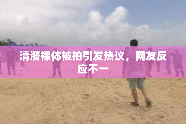 清漪裸体被拍引发热议，网友反应不一