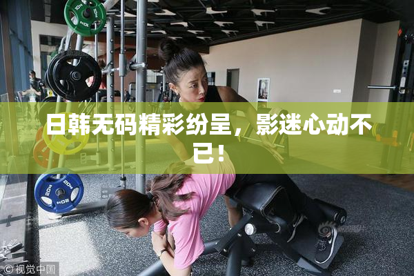 日韩无码精彩纷呈，影迷心动不已！