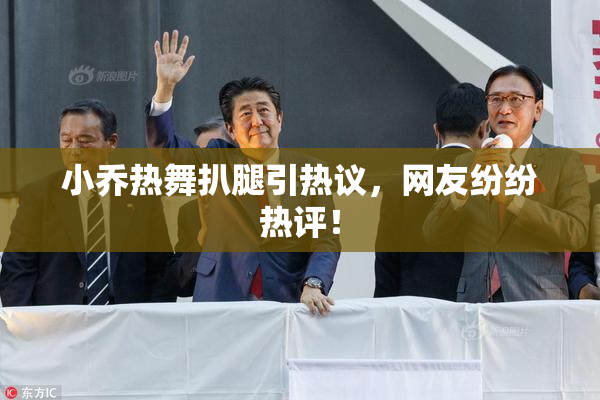 小乔热舞扒腿引热议，网友纷纷热评！