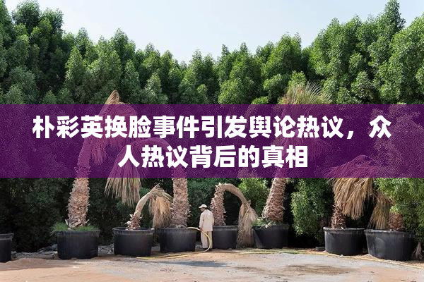 朴彩英换脸事件引发舆论热议，众人热议背后的真相