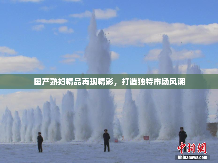 国产熟妇精品再现精彩，打造独特市场风潮