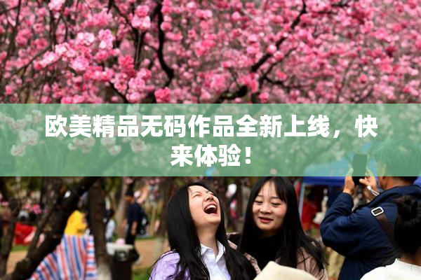 欧美精品无码作品全新上线，快来体验！