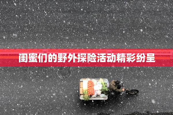 闺蜜们的野外探险活动精彩纷呈