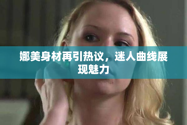 娜美身材再引热议，迷人曲线展现魅力