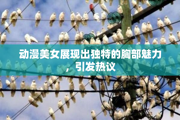 动漫美女展现出独特的胸部魅力，引发热议