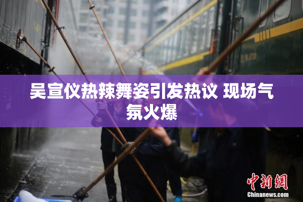 吴宣仪热辣舞姿引发热议 现场气氛火爆