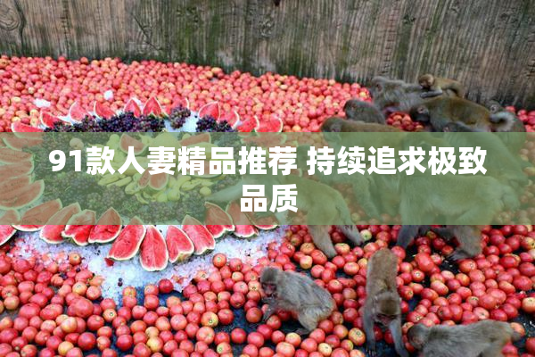 91款人妻精品推荐 持续追求极致品质