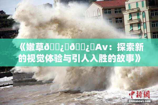 《嫩草🌿‌🌿‌Av：探索新的视觉体验与引人入胜的故事》