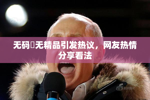 无码囯无精品引发热议，网友热情分享看法