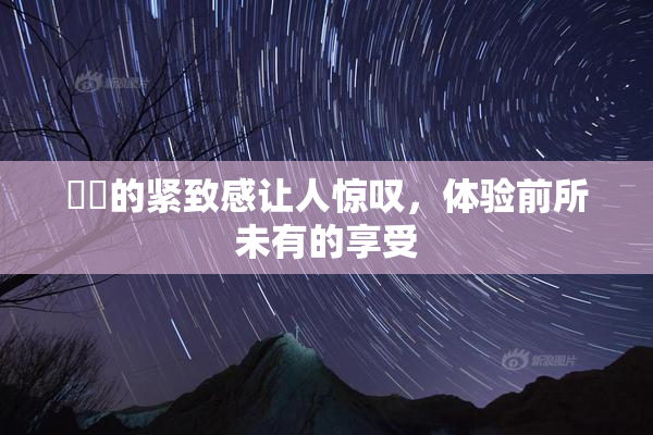 妺妺的紧致感让人惊叹，体验前所未有的享受